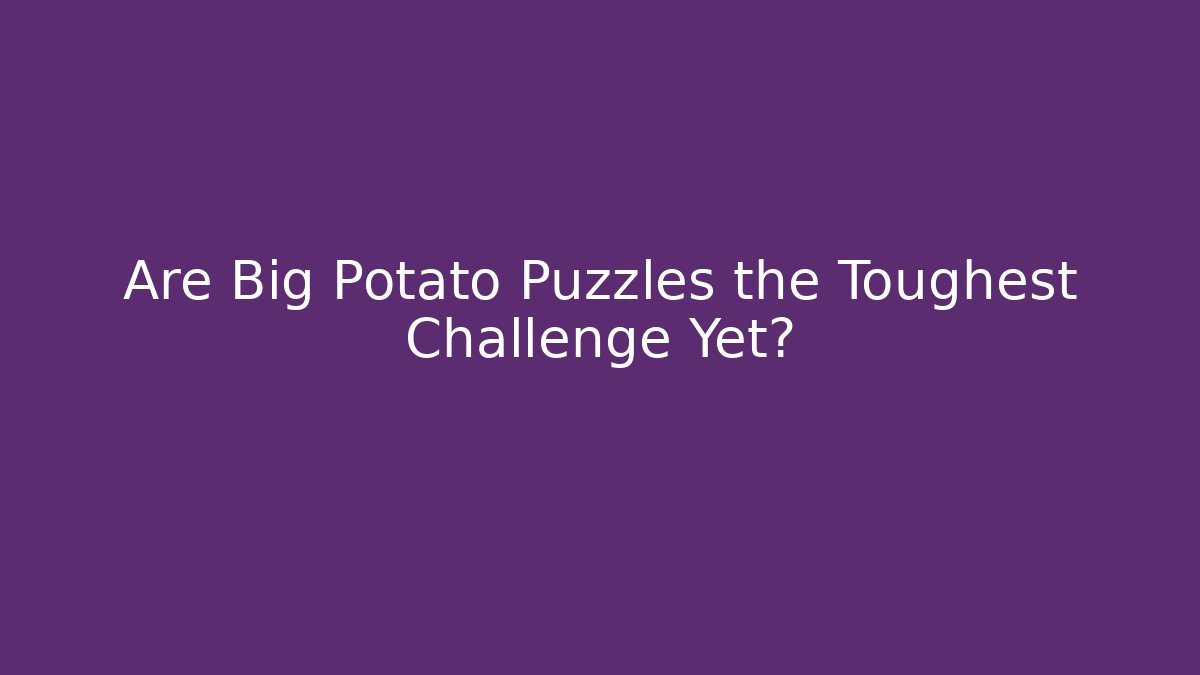 Are Big Potato Puzzles the Toughest Challenge Yet?