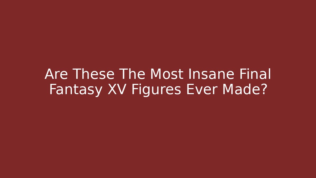 Are These The Most Insane Final Fantasy XV Figures Ever Made?