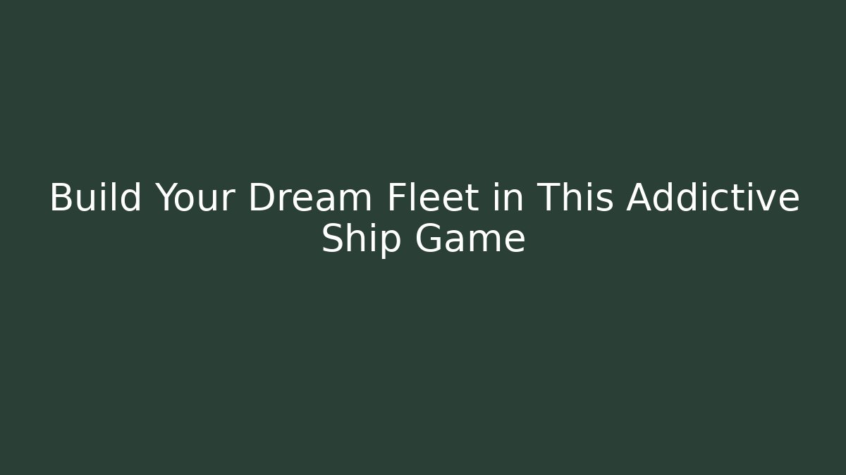 Build Your Dream Fleet in This Addictive Ship Game