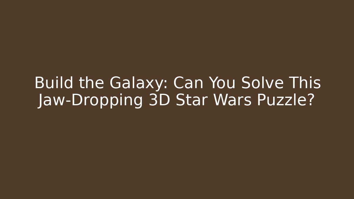 Build the Galaxy: Can You Solve This Jaw-Dropping 3D Star Wars Puzzle?