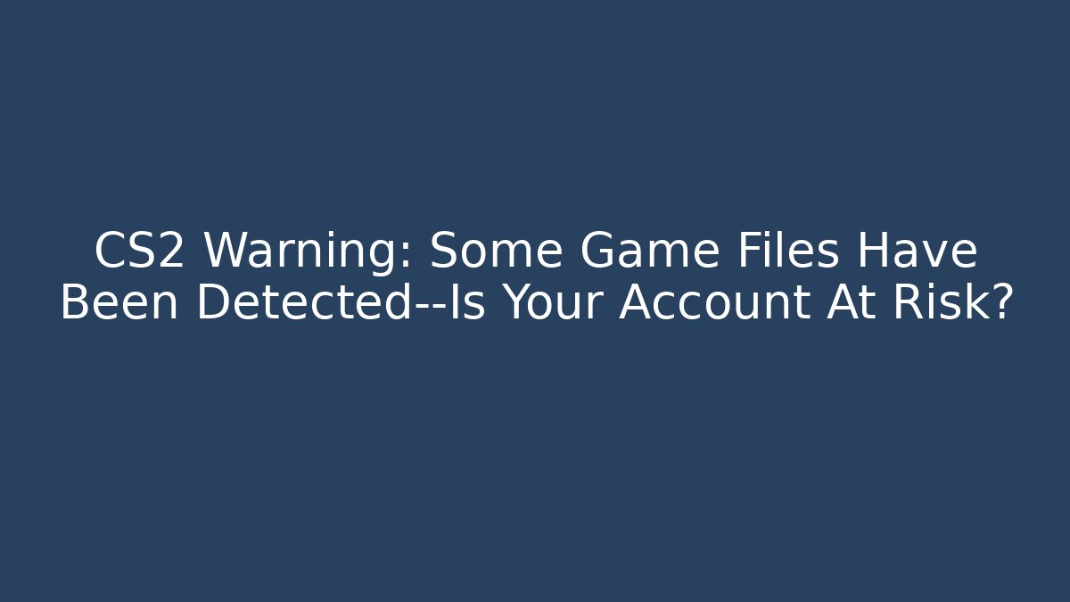 CS2 Warning: Some Game Files Have Been Detected—Is Your Account At Risk?