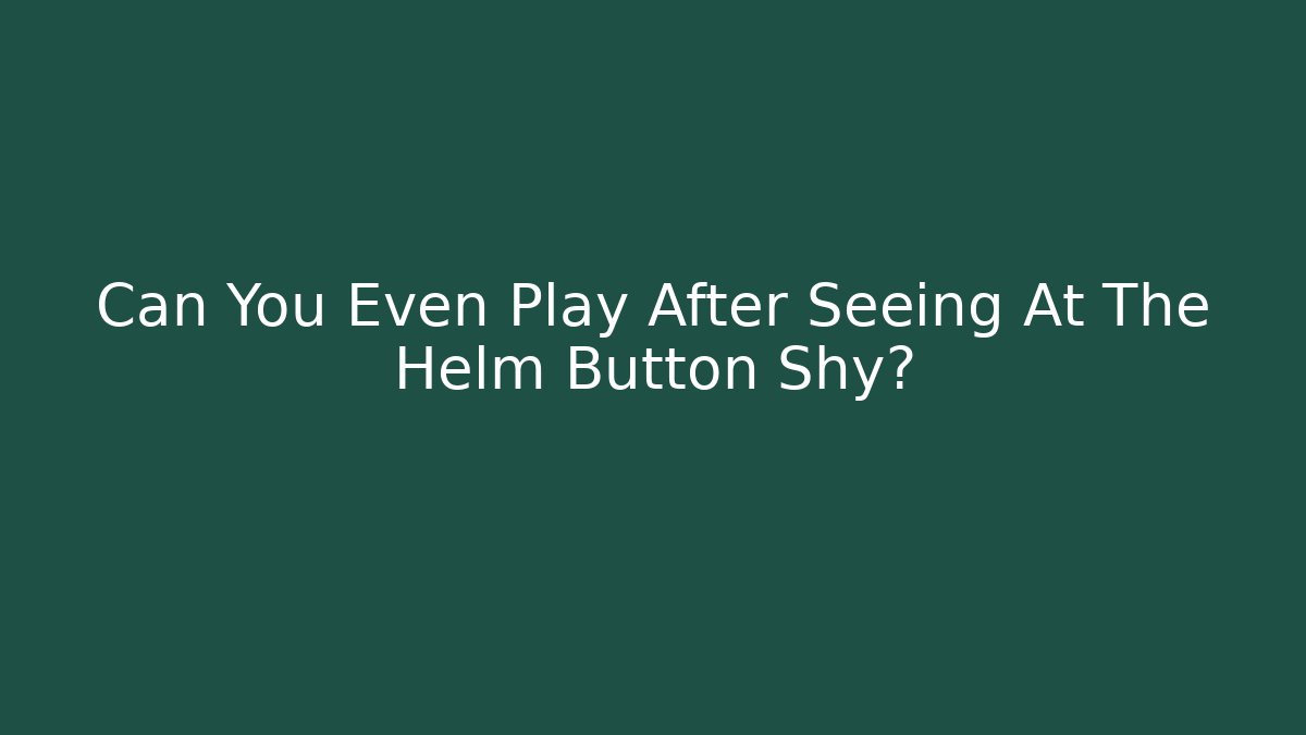 Can You Even Play After Seeing At The Helm Button Shy?