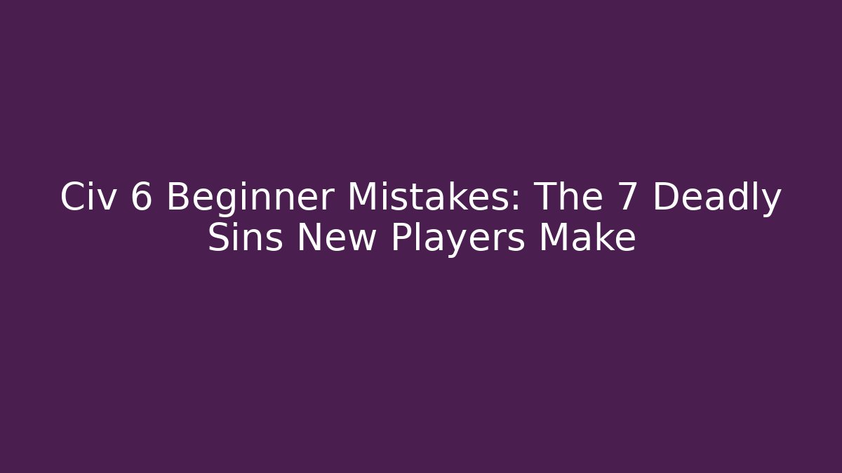Civ 6 Beginner Mistakes: The 7 Deadly Sins New Players Make
