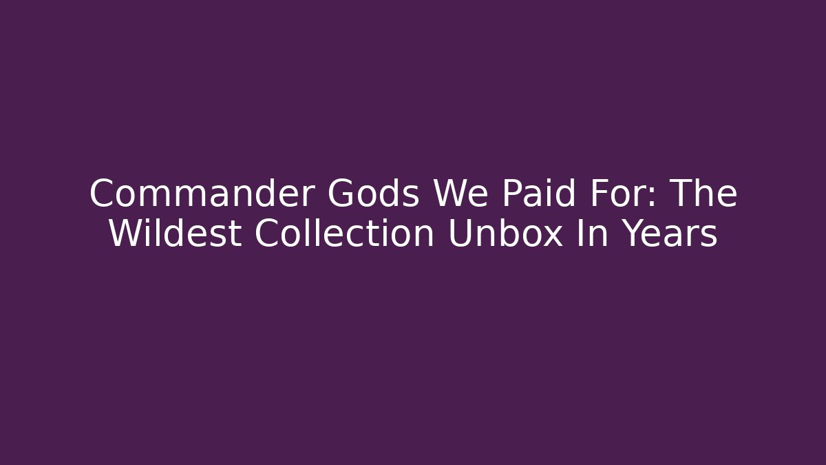 Commander Gods We Paid For: The Wildest Collection Unbox In Years