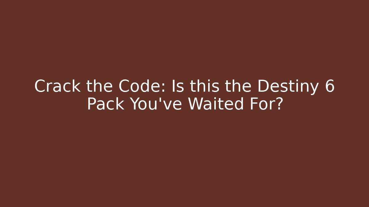 Crack the Code: Is this the Destiny 6 Pack You've Waited For?