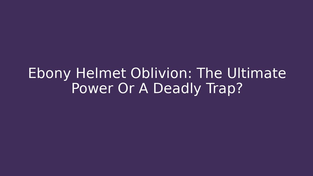 Ebony Helmet Oblivion: The Ultimate Power Or A Deadly Trap?