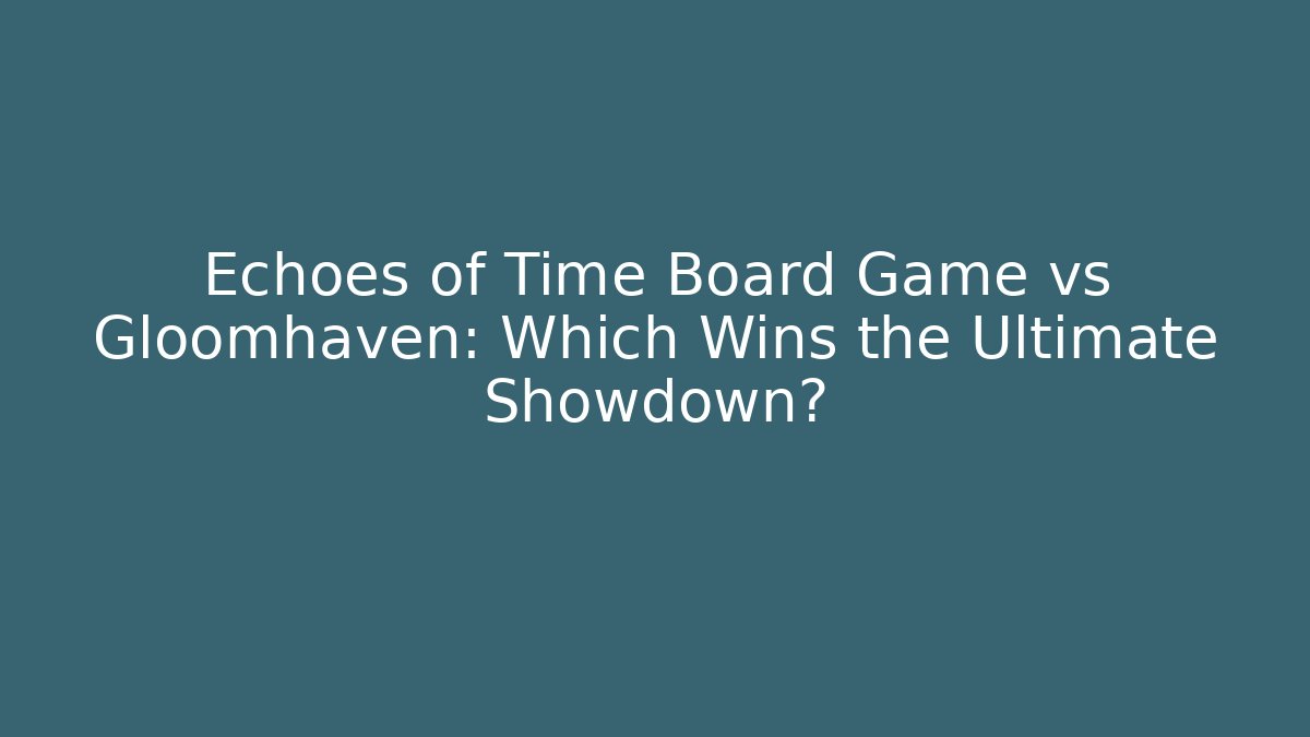 Echoes of Time Board Game vs Gloomhaven: Which Wins the Ultimate Showdown?