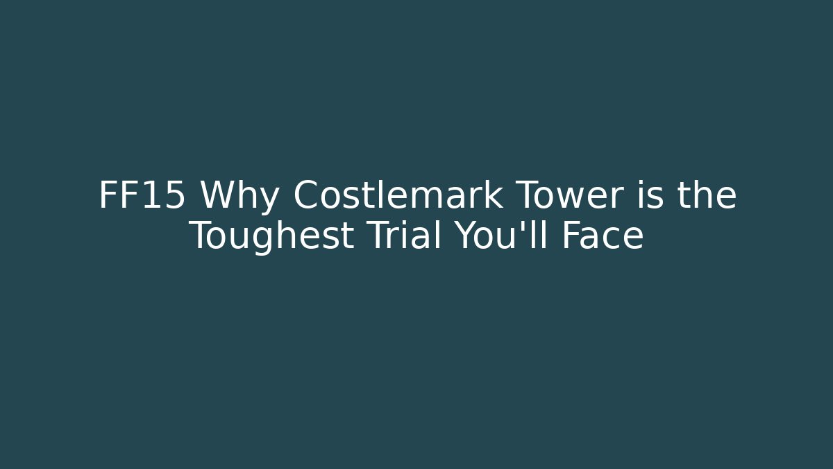 FF15 Why Costlemark Tower is the Toughest Trial You'll Face
