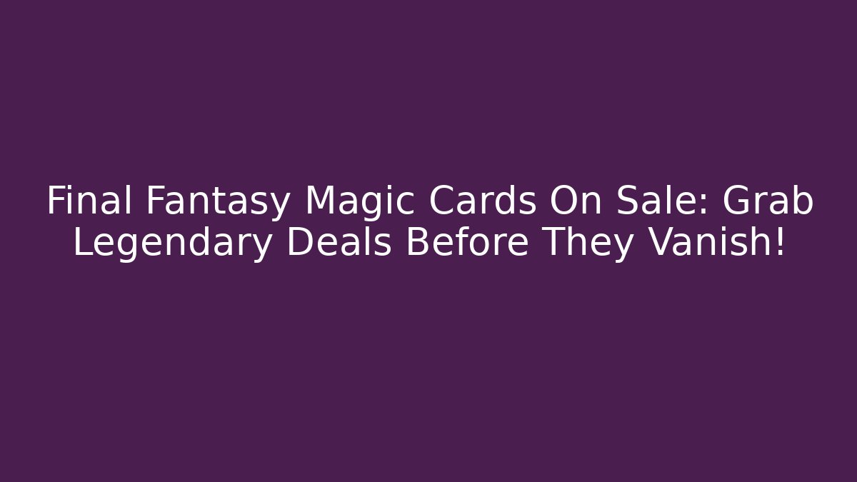 Final Fantasy Magic Cards On Sale: Grab Legendary Deals Before They Vanish!