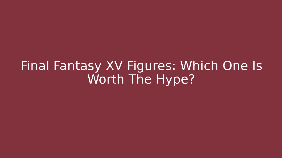 Final Fantasy XV Figures: Which One Is Worth The Hype?