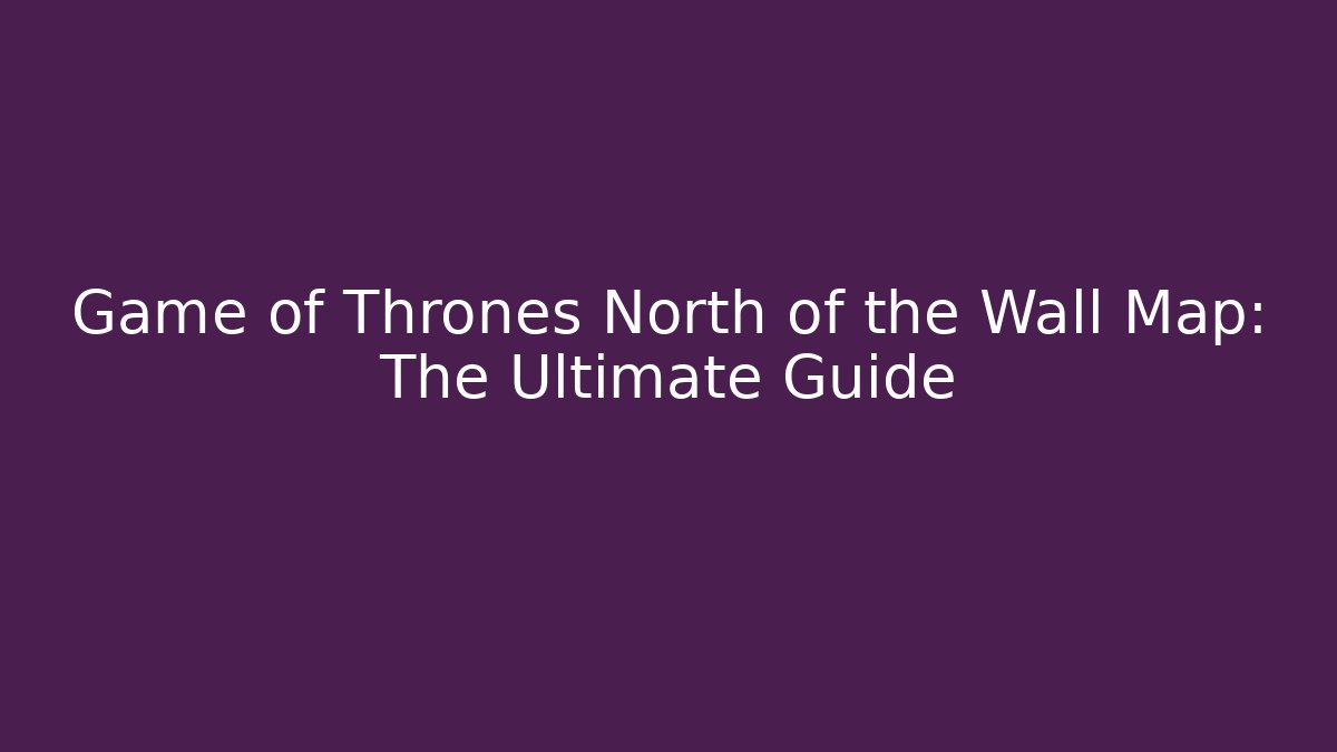 Game of Thrones North of the Wall Map: The Ultimate Guide