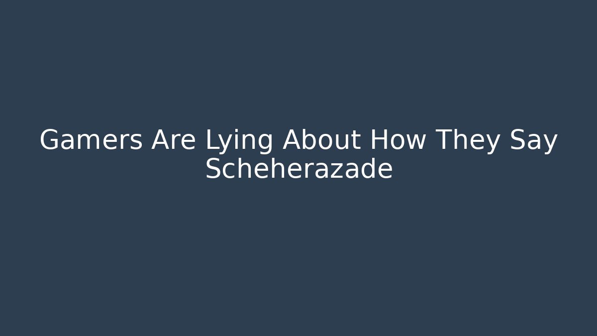 Gamers Are Lying About How They Say Scheherazade
