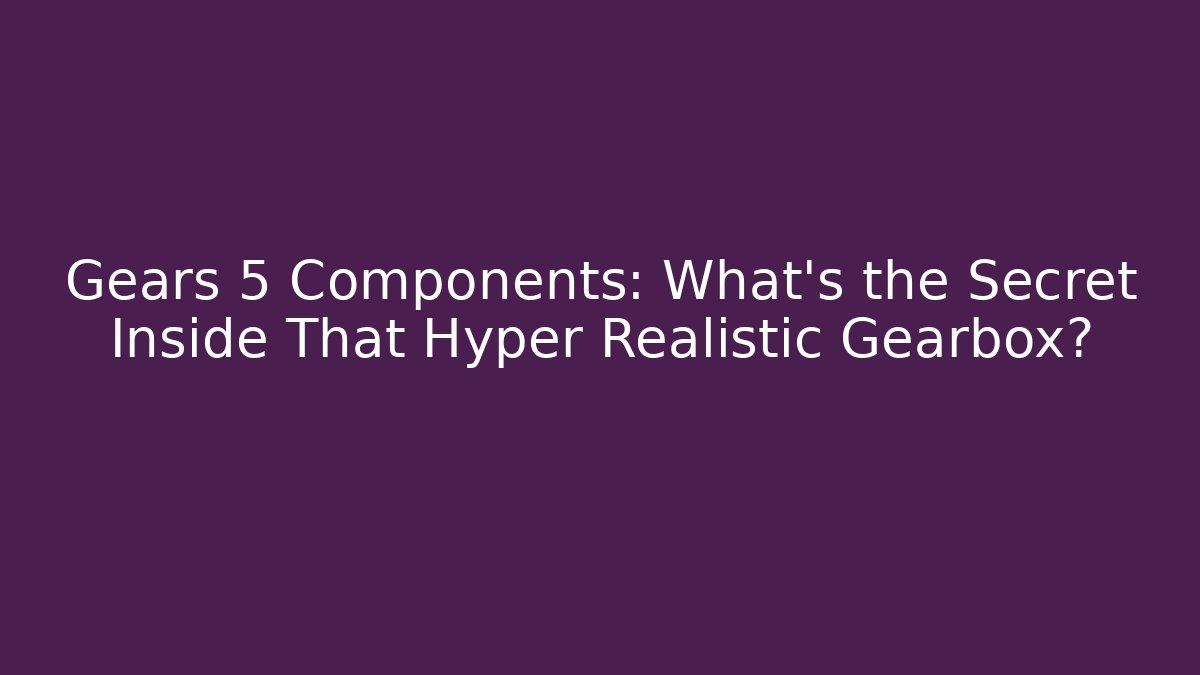 Gears 5 Components: What’s the Secret Inside That Hyper Realistic Gearbox?