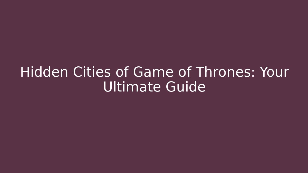 Hidden Cities of Game of Thrones: Your Ultimate Guide