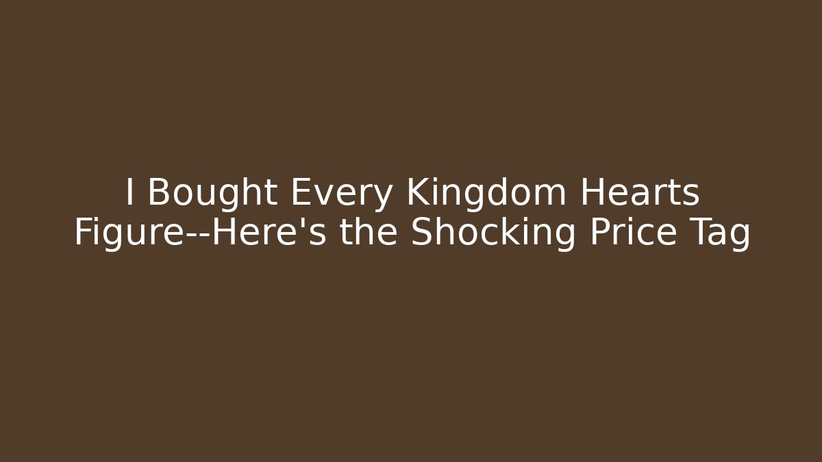 I Bought Every Kingdom Hearts Figure—Here’s the Shocking Price Tag