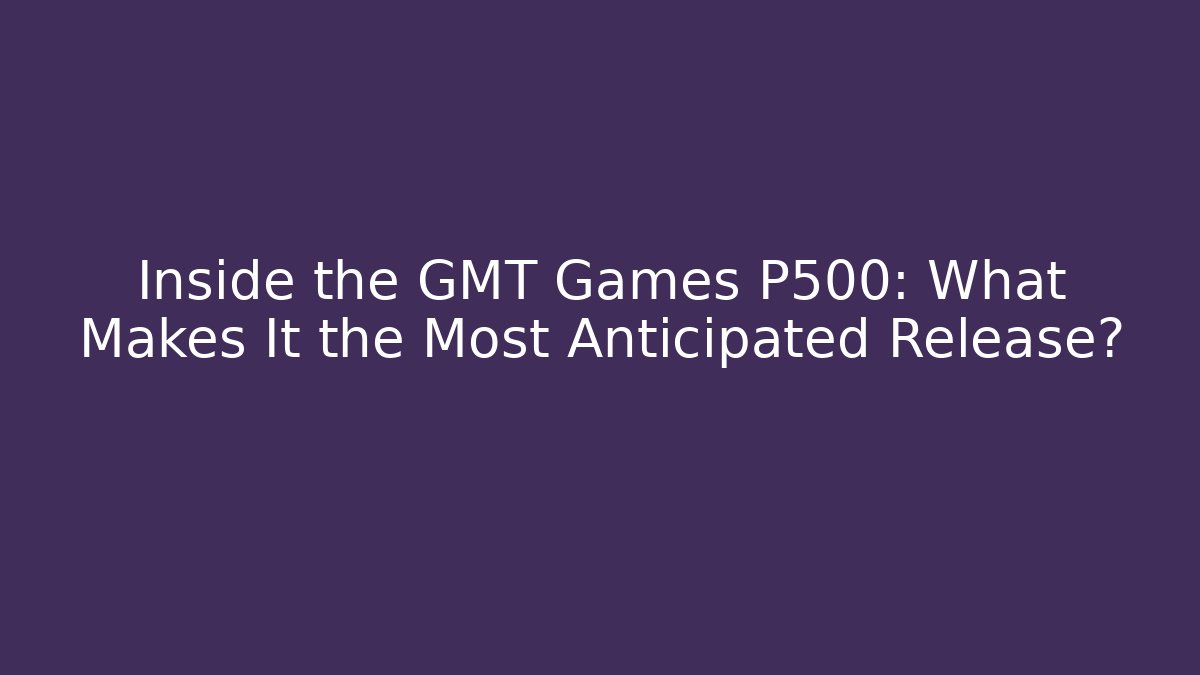 Inside the GMT Games P500: What Makes It the Most Anticipated Release?