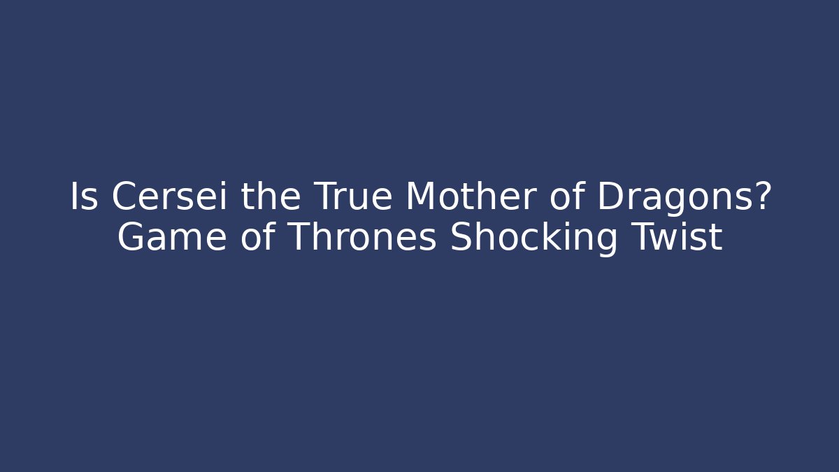 Is Cersei the True Mother of Dragons? Game of Thrones Shocking Twist