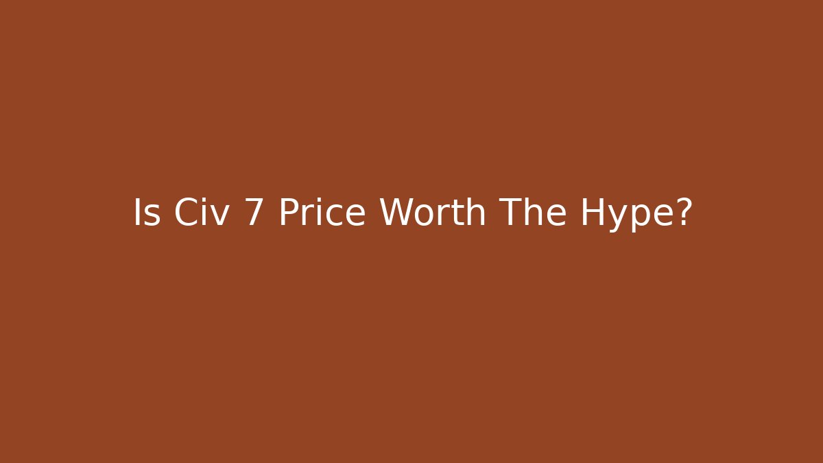 Is Civ 7 Price Worth The Hype?