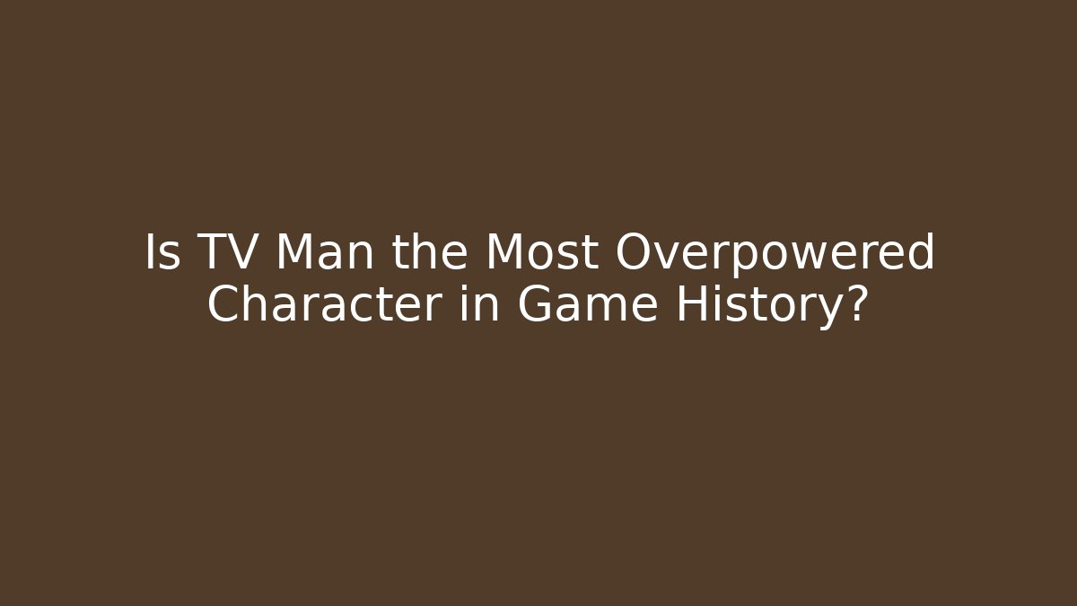 Is TV Man the Most Overpowered Character in Game History?