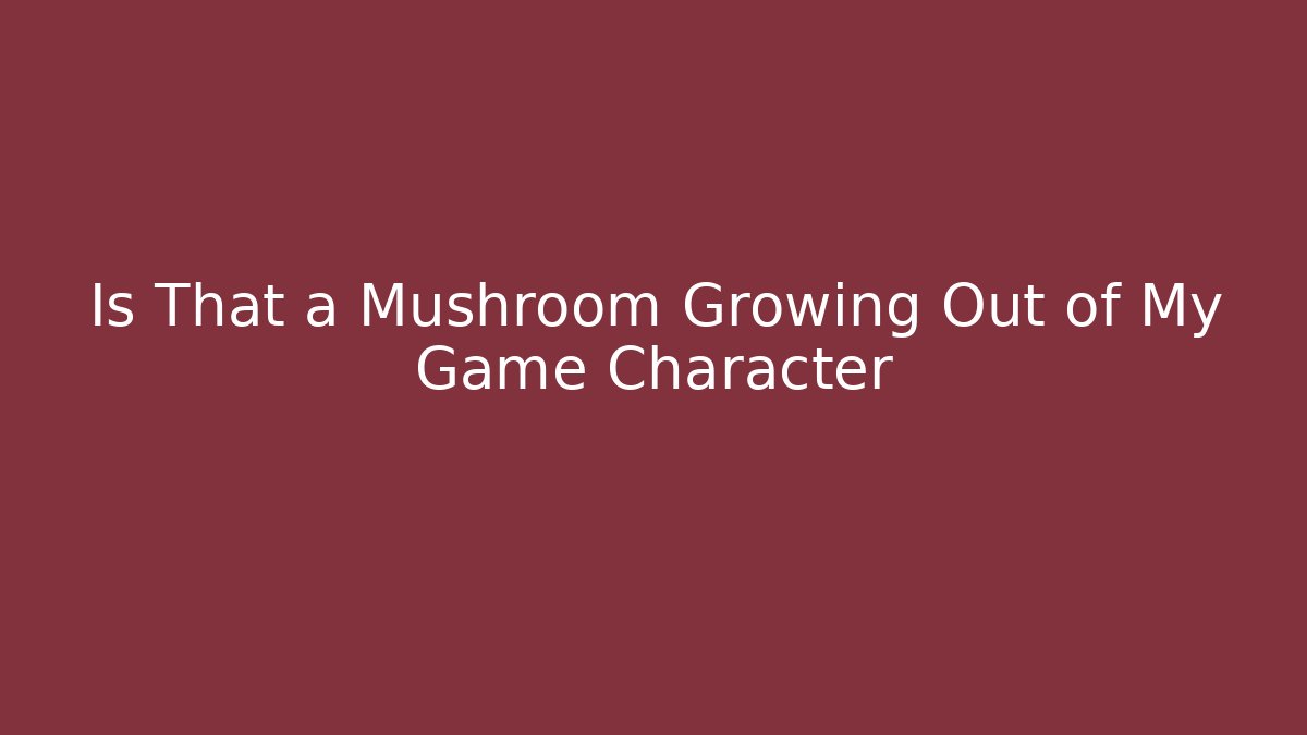 Is That a Mushroom Growing Out of My Game Character