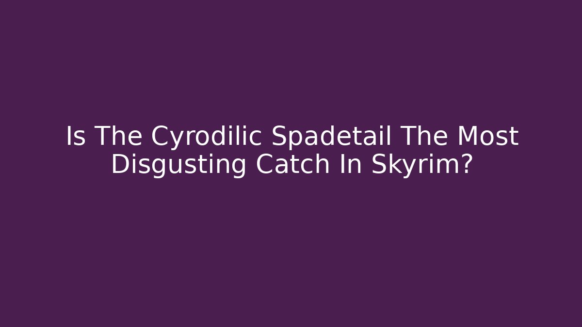 Is The Cyrodilic Spadetail The Most Disgusting Catch In Skyrim?