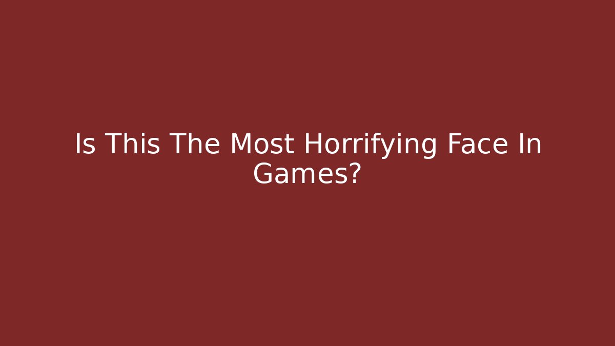Is This The Most Horrifying Face In Games?