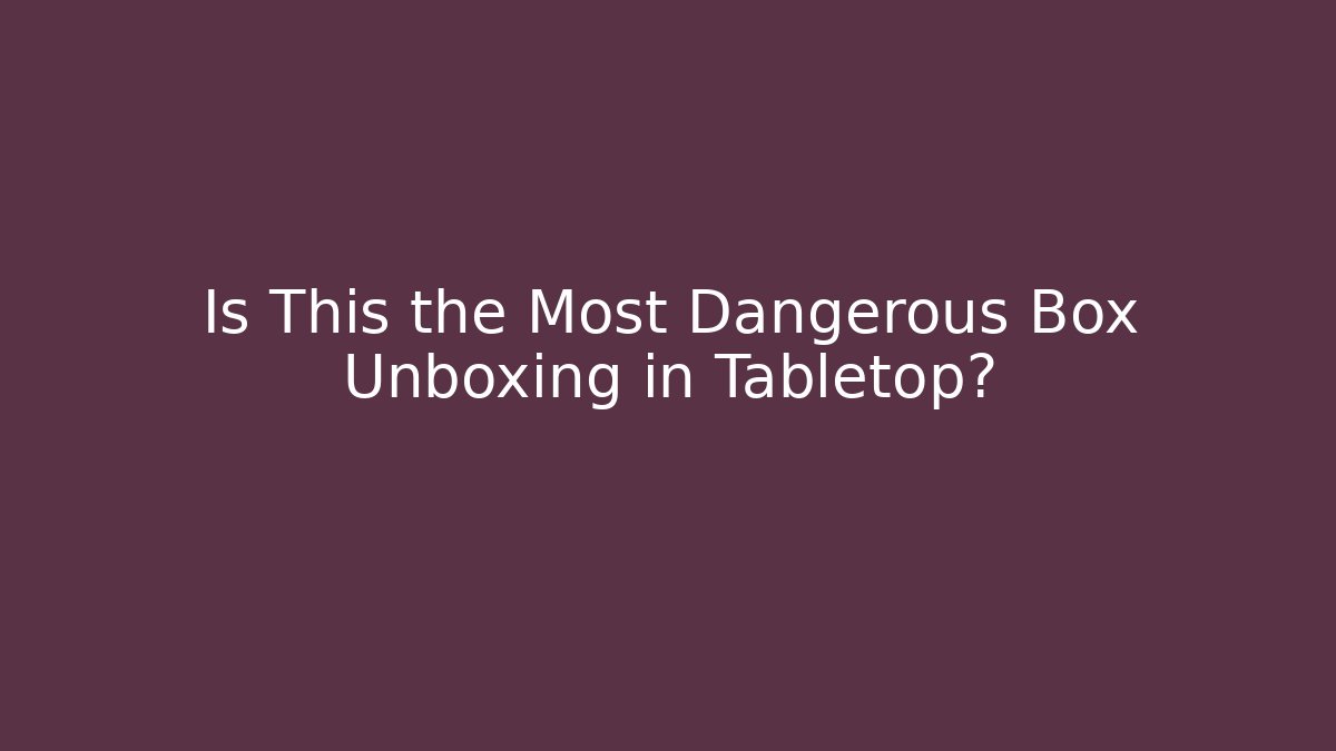 Is This the Most Dangerous Box Unboxing in Tabletop?