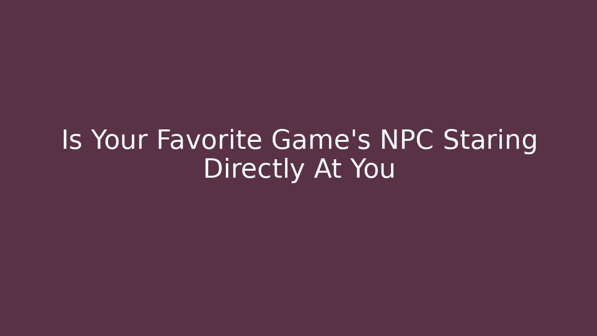 Is Your Favorite Game's NPC Staring Directly At You