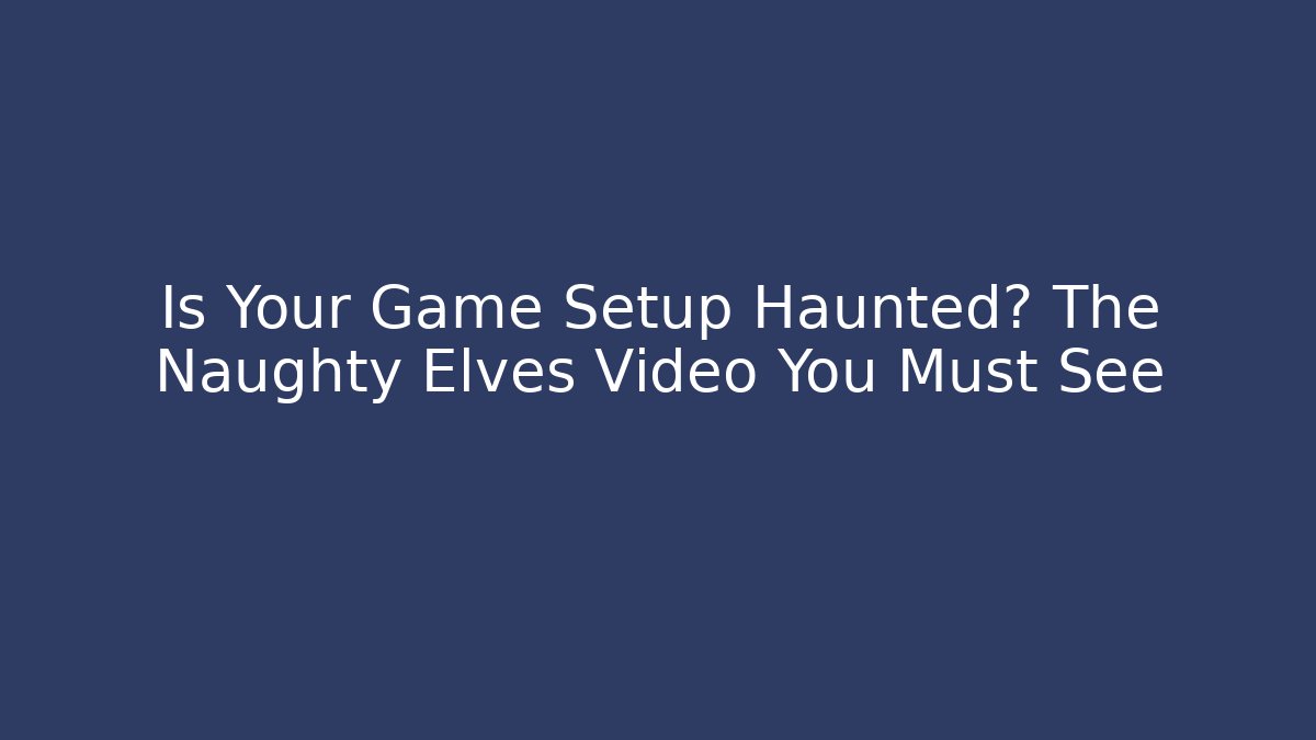 Is Your Game Setup Haunted? The Naughty Elves Video You Must See