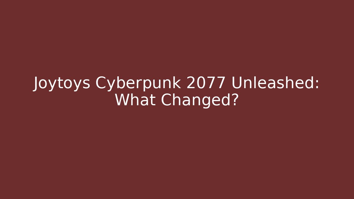 Joytoys Cyberpunk 2077 Unleashed: What Changed?