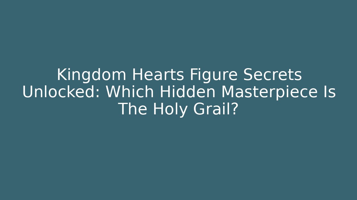 Kingdom Hearts Figure Secrets Unlocked: Which Hidden Masterpiece Is The Holy Grail?