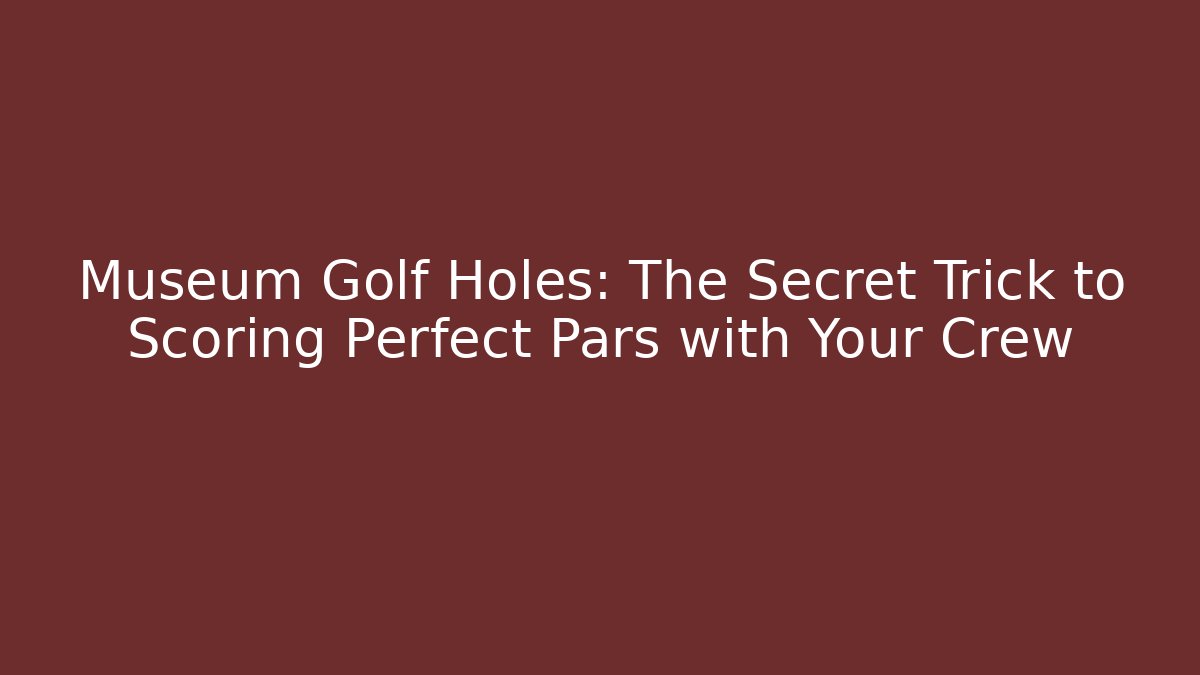 Museum Golf Holes: The Secret Trick to Scoring Perfect Pars with Your Crew