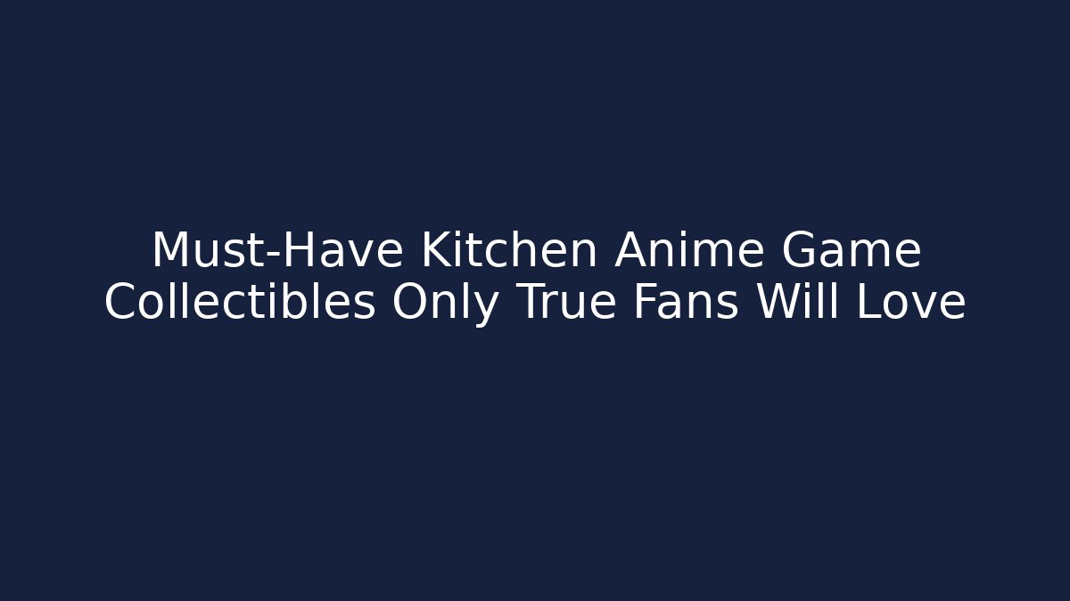 Must-Have Kitchen Anime Game Collectibles Only True Fans Will Love