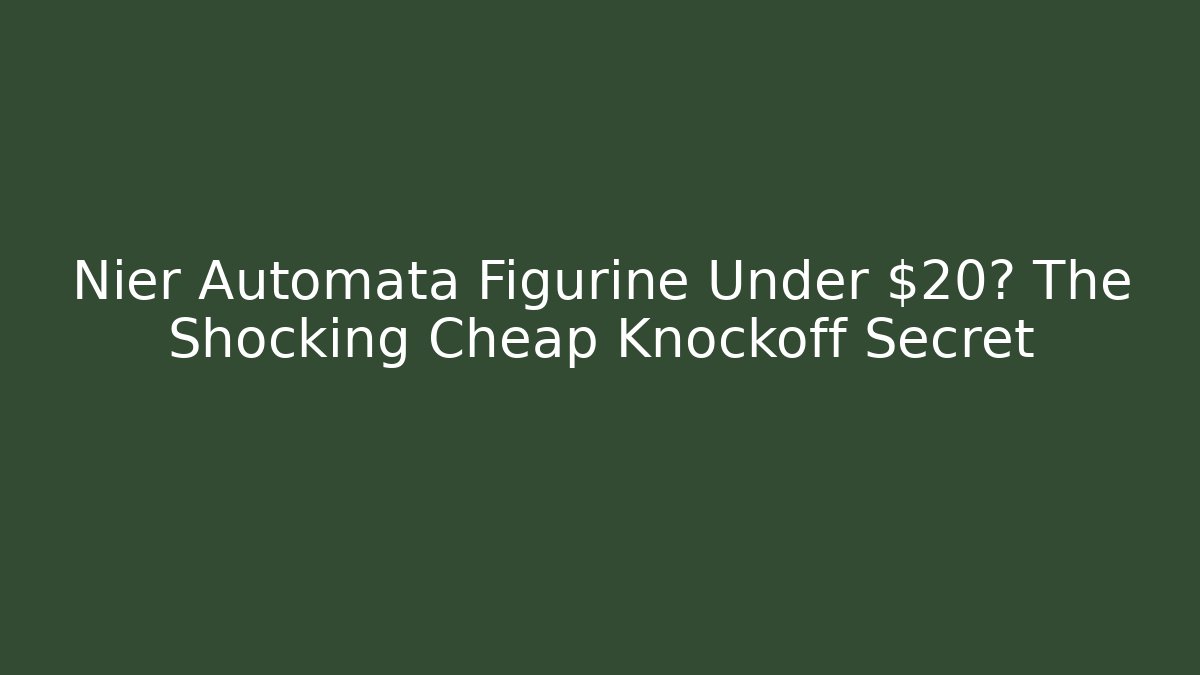 Nier Automata Figurine Under $20? The Shocking Cheap Knockoff Secret