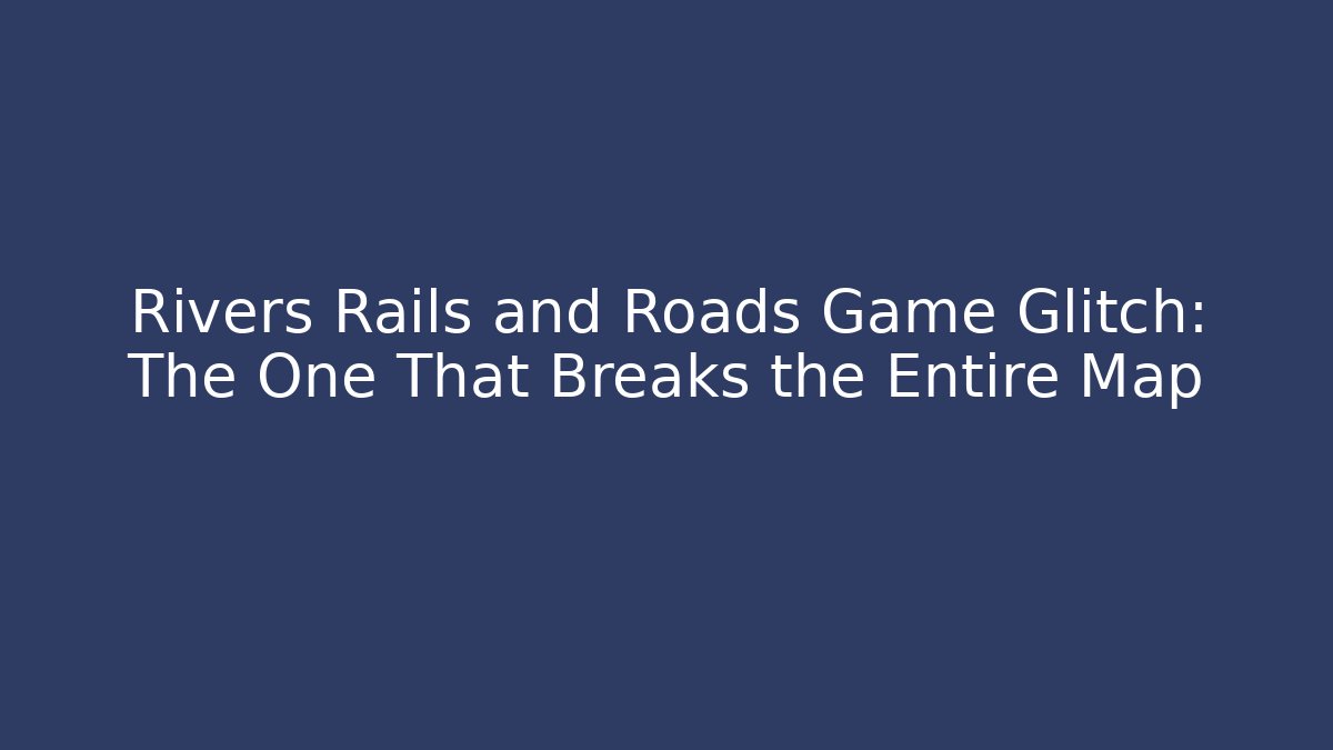 Rivers Rails and Roads Game Glitch: The One That Breaks the Entire Map