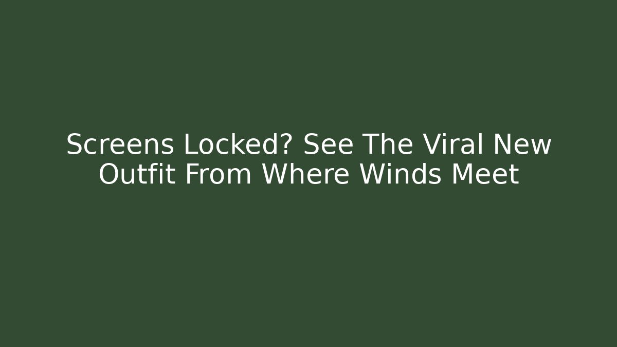 Screens Locked? See The Viral New Outfit From Where Winds Meet