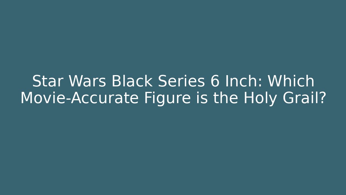 Star Wars Black Series 6 Inch: Which Movie-Accurate Figure is the Holy Grail?
