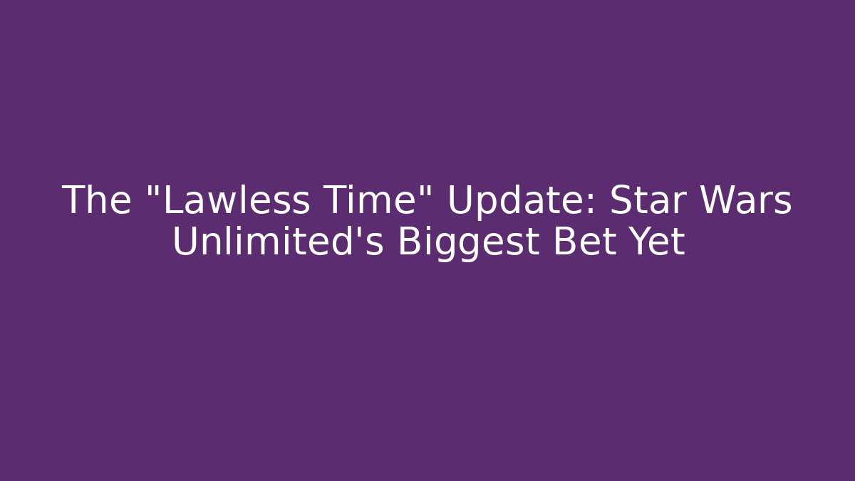 The "Lawless Time" Update: Star Wars Unlimited's Biggest Bet Yet