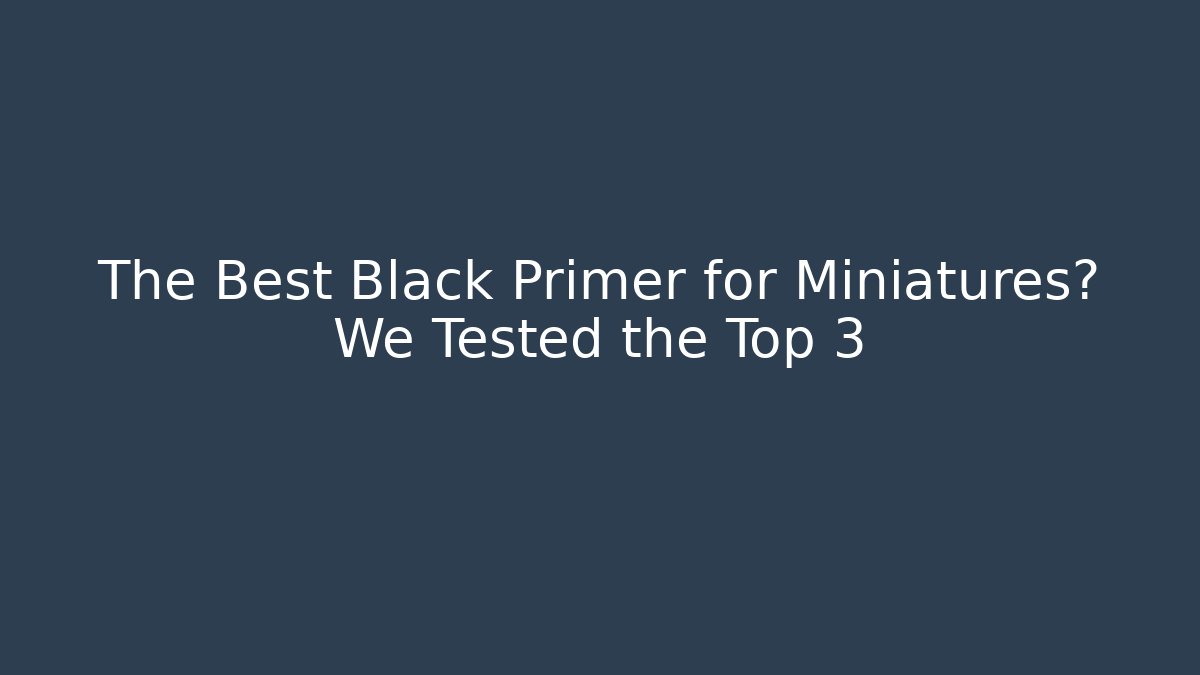 The Best Black Primer for Miniatures? We Tested the Top 3
