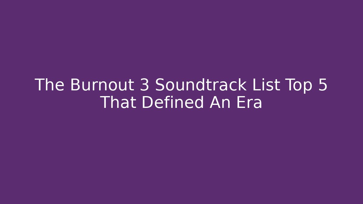 The Burnout 3 Soundtrack List Top 5 That Defined An Era