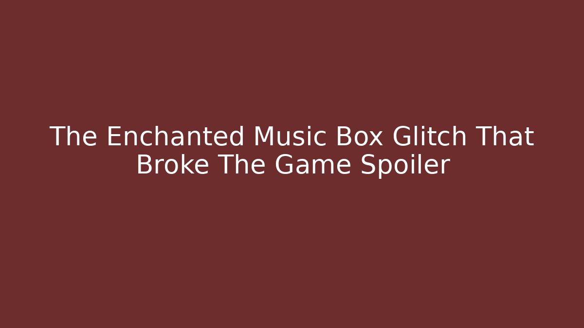 The Enchanted Music Box Glitch That Broke The Game Spoiler