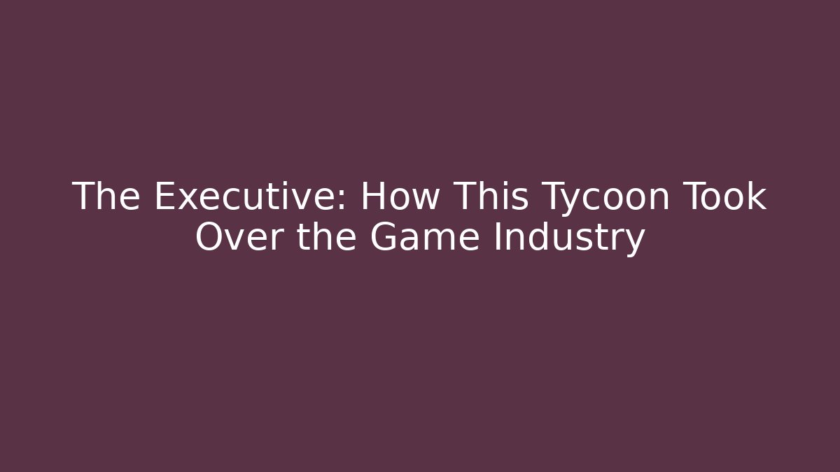 The Executive: How This Tycoon Took Over the Game Industry
