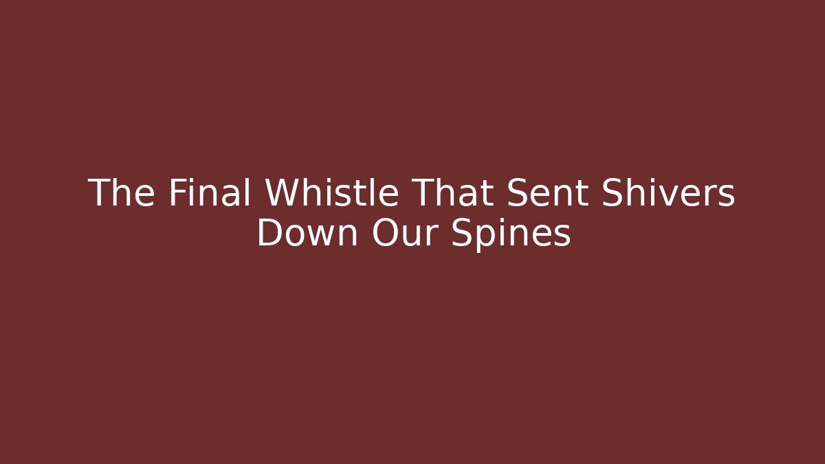 The Final Whistle That Sent Shivers Down Our Spines