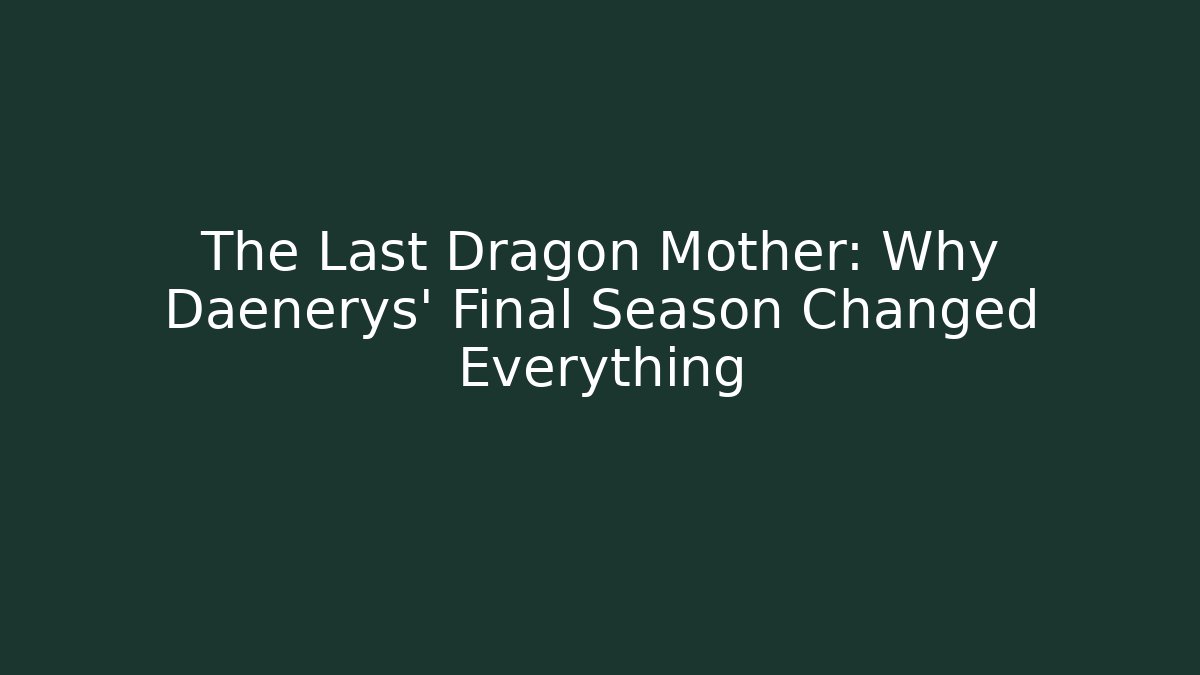 The Last Dragon Mother: Why Daenerys' Final Season Changed Everything