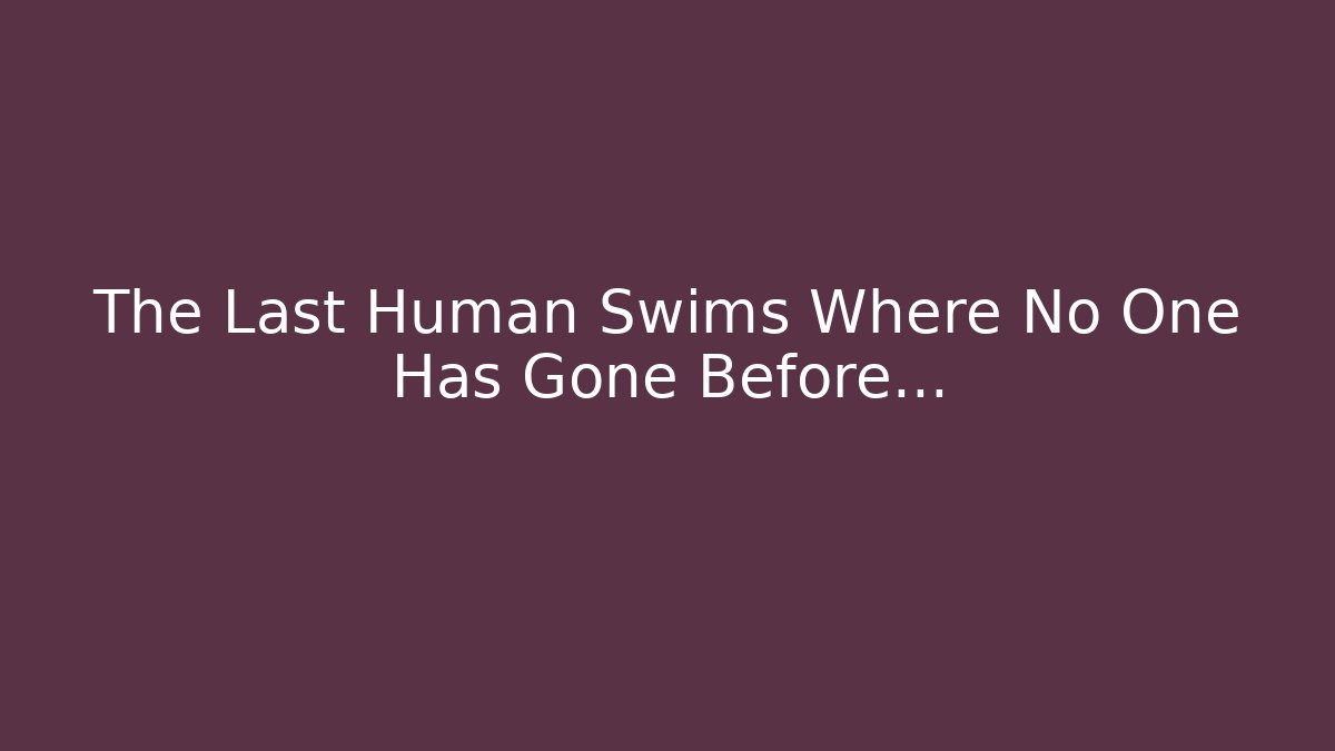 The Last Human Swims Where No One Has Gone Before…