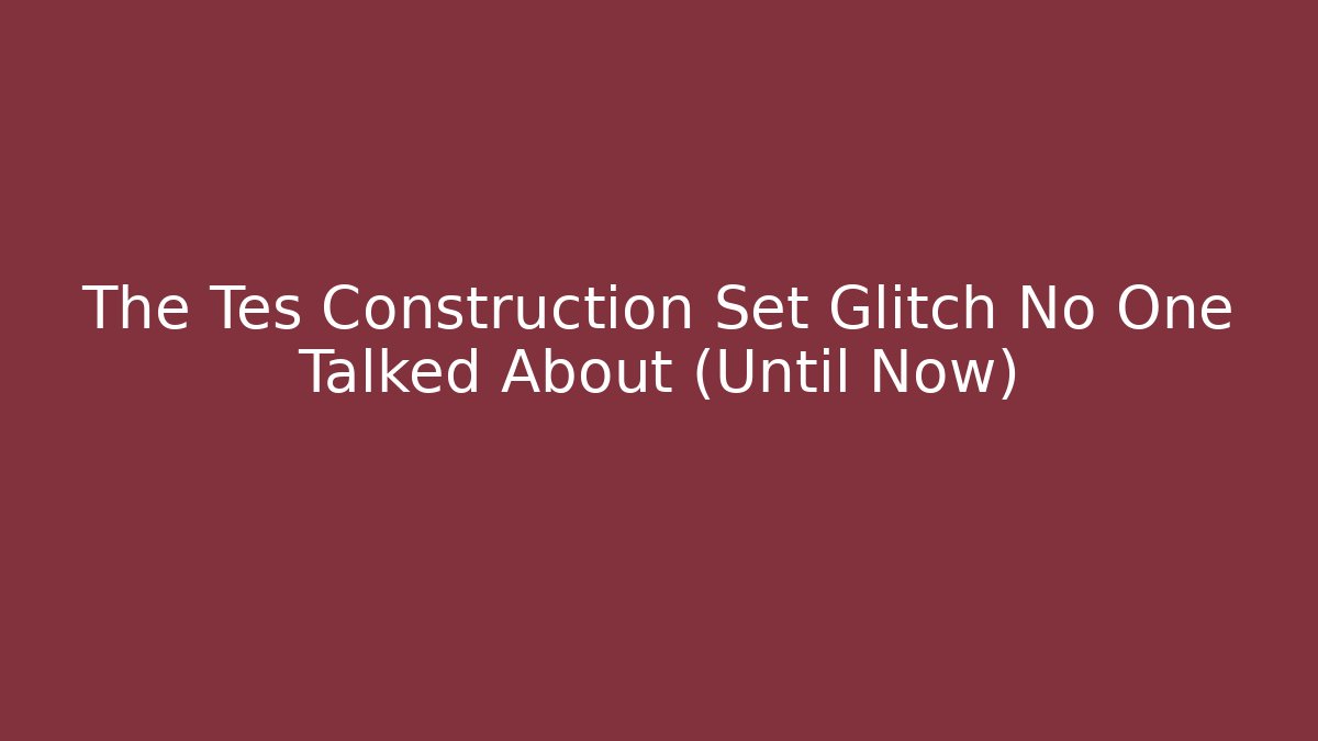 The Tes Construction Set Glitch No One Talked About (Until Now)