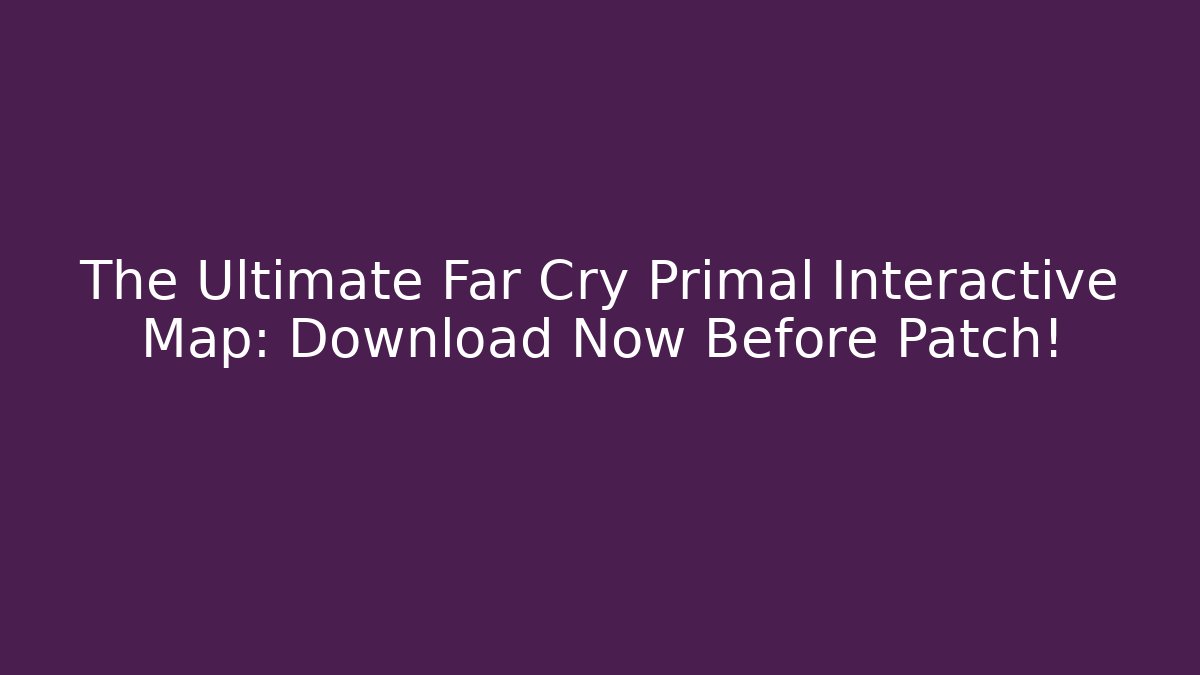 The Ultimate Far Cry Primal Interactive Map: Download Now Before Patch!