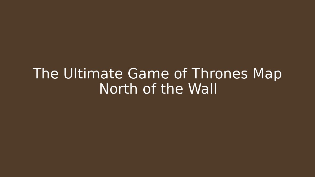 The Ultimate Game of Thrones Map North of the Wall - Boomer Naturals