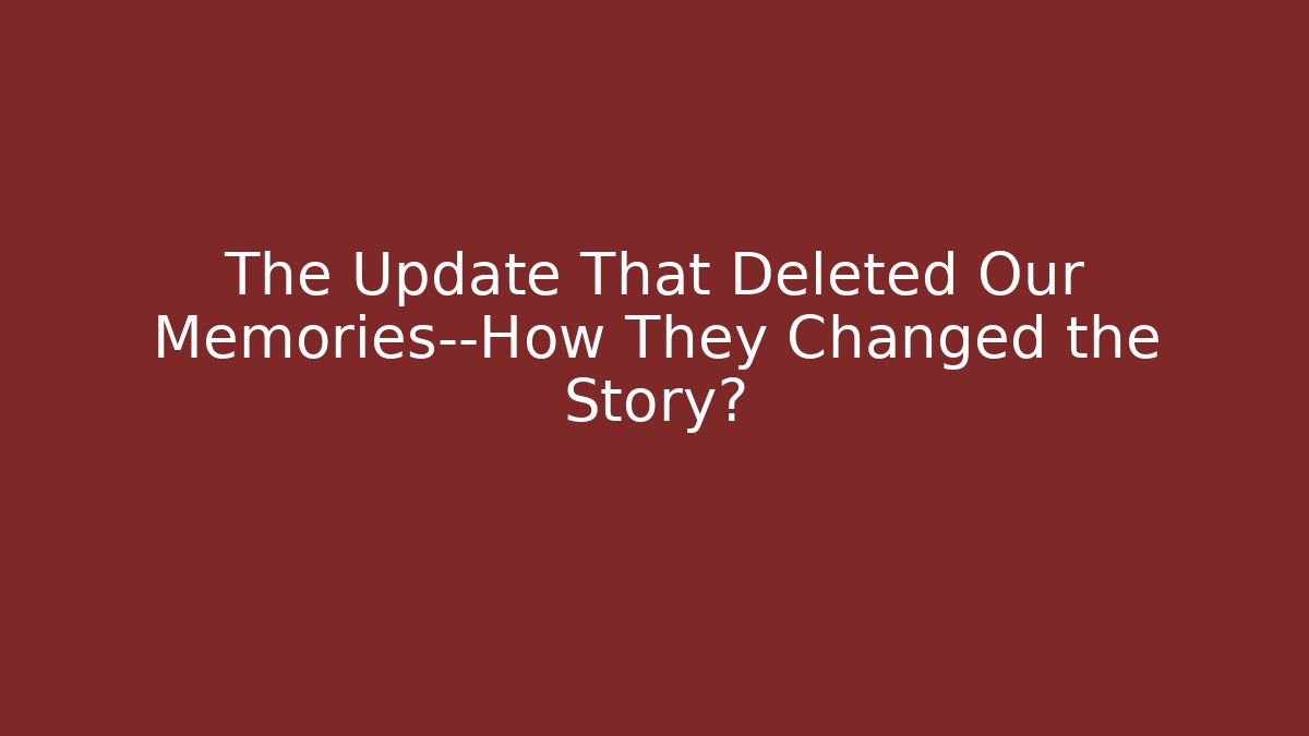 The Update That Deleted Our Memories—How They Changed the Story?