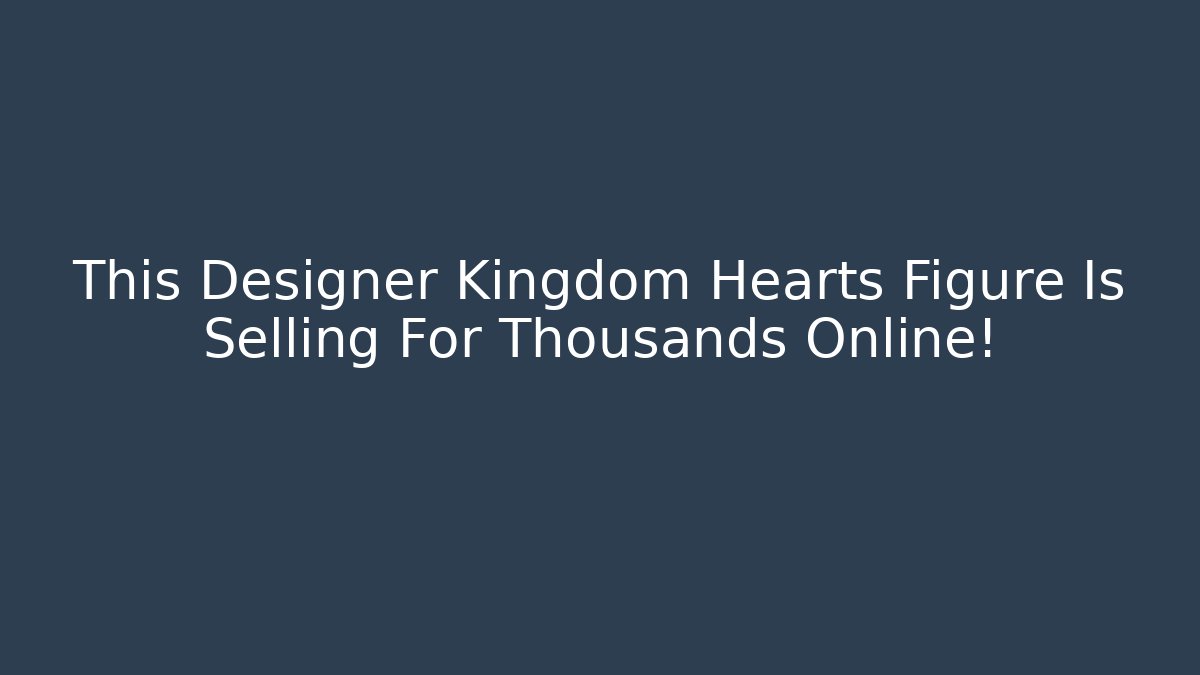 This Designer Kingdom Hearts Figure Is Selling For Thousands Online!
